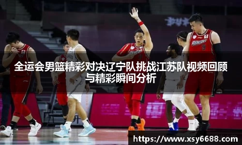 全运会男篮精彩对决辽宁队挑战江苏队视频回顾与精彩瞬间分析